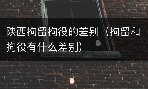 陕西拘留拘役的差别（拘留和拘役有什么差别）