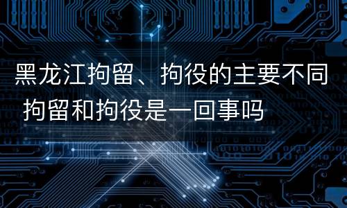 黑龙江拘留、拘役的主要不同 拘留和拘役是一回事吗