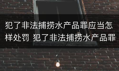 犯了非法捕捞水产品罪应当怎样处罚 犯了非法捕捞水产品罪应当怎样处罚呢