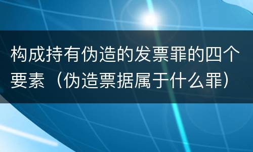 构成持有伪造的发票罪的四个要素（伪造票据属于什么罪）