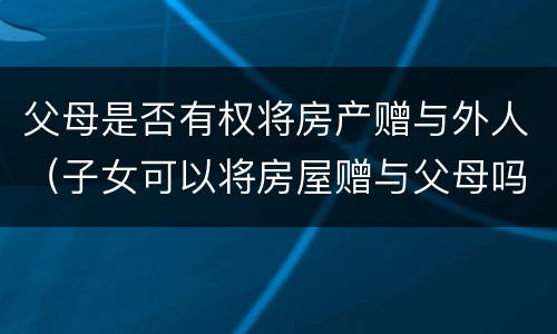 父母是否有权将房产赠与外人（子女可以将房屋赠与父母吗）