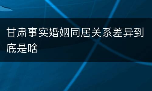 甘肃事实婚姻同居关系差异到底是啥