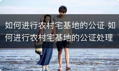 如何进行农村宅基地的公证 如何进行农村宅基地的公证处理