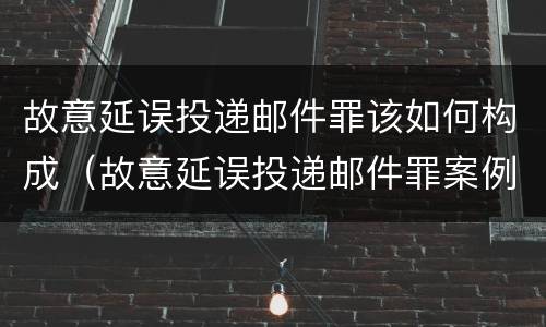 故意延误投递邮件罪该如何构成（故意延误投递邮件罪案例）