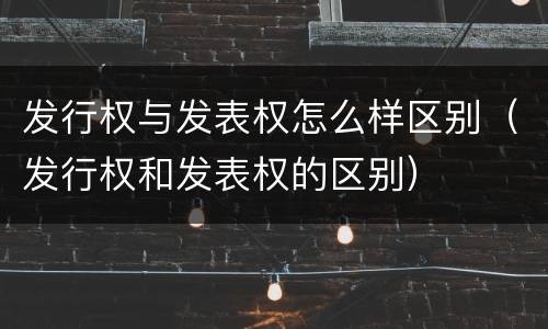 发行权与发表权怎么样区别（发行权和发表权的区别）