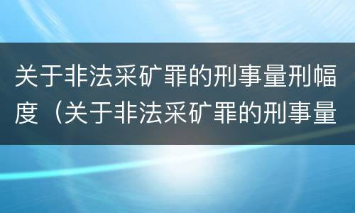 关于非法采矿罪的刑事量刑幅度（关于非法采矿罪的刑事量刑幅度有多大）