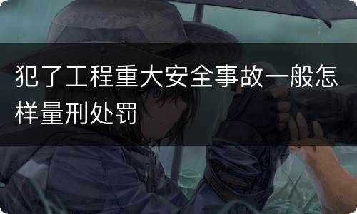 犯了工程重大安全事故一般怎样量刑处罚