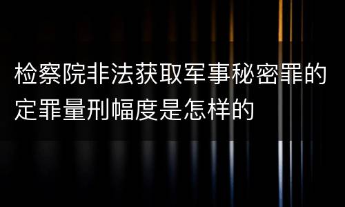 检察院非法获取军事秘密罪的定罪量刑幅度是怎样的