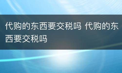 代购的东西要交税吗 代购的东西要交税吗