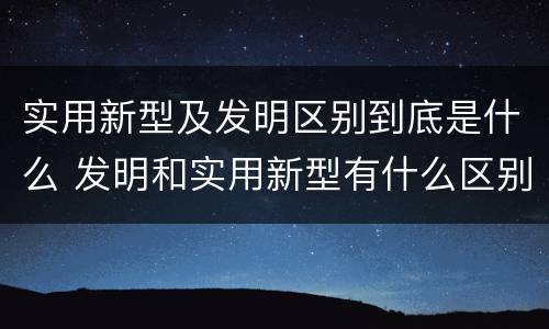 实用新型及发明区别到底是什么 发明和实用新型有什么区别