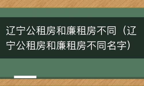 辽宁公租房和廉租房不同（辽宁公租房和廉租房不同名字）