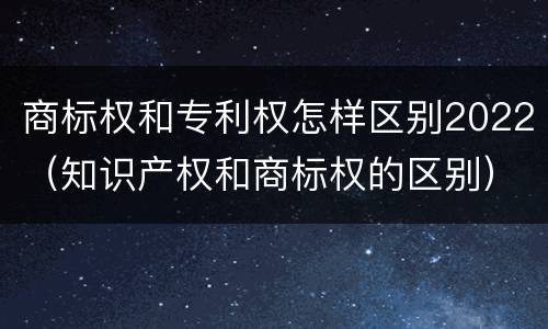 商标权和专利权怎样区别2022（知识产权和商标权的区别）