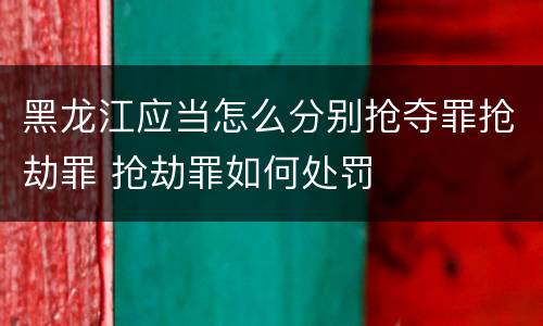 黑龙江应当怎么分别抢夺罪抢劫罪 抢劫罪如何处罚
