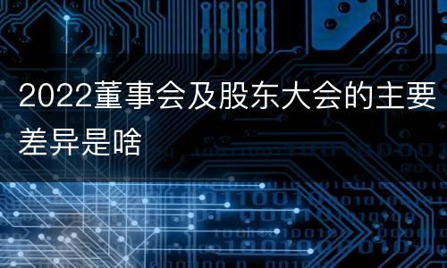 2022董事会及股东大会的主要差异是啥