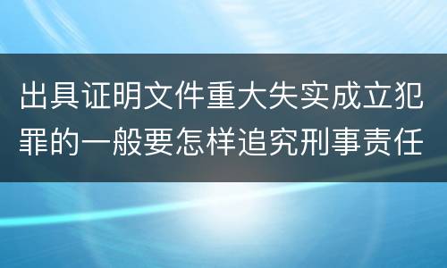 出具证明文件重大失实成立犯罪的一般要怎样追究刑事责任