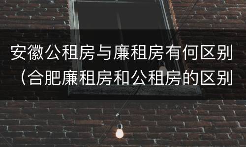 安徽公租房与廉租房有何区别（合肥廉租房和公租房的区别）