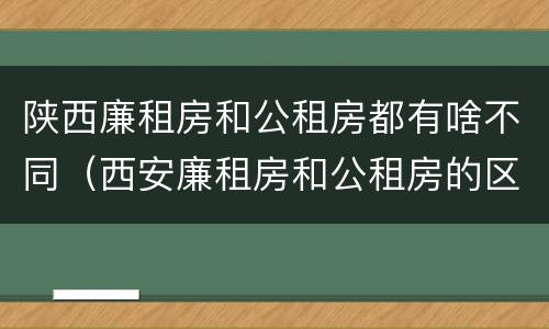 陕西廉租房和公租房都有啥不同（西安廉租房和公租房的区别）