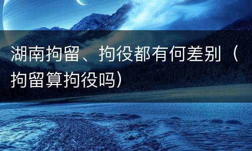 湖南拘留、拘役都有何差别（拘留算拘役吗）