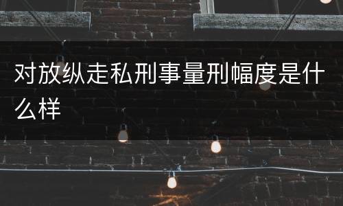 对放纵走私刑事量刑幅度是什么样