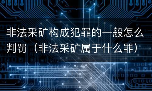非法采矿构成犯罪的一般怎么判罚（非法采矿属于什么罪）
