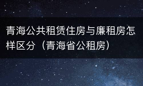 青海公共租赁住房与廉租房怎样区分（青海省公租房）