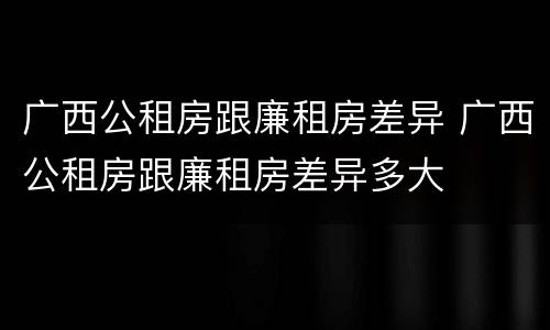 广西公租房跟廉租房差异 广西公租房跟廉租房差异多大