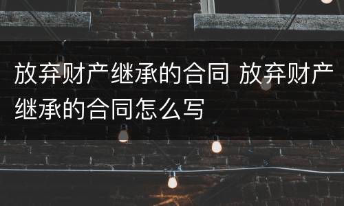 放弃财产继承的合同 放弃财产继承的合同怎么写