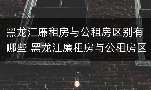 黑龙江廉租房与公租房区别有哪些 黑龙江廉租房与公租房区别有哪些地方