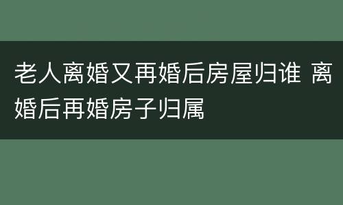 老人离婚又再婚后房屋归谁 离婚后再婚房子归属