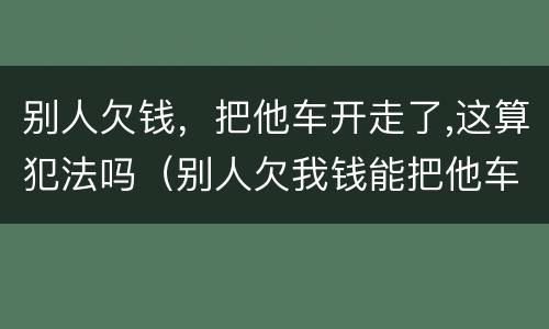 别人欠钱，把他车开走了,这算犯法吗（别人欠我钱能把他车开走吗）