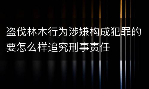 盗伐林木行为涉嫌构成犯罪的要怎么样追究刑事责任