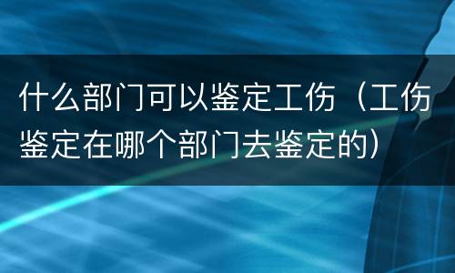 什么部门可以鉴定工伤（工伤鉴定在哪个部门去鉴定的）