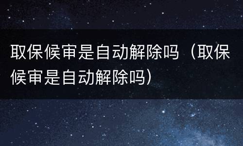 取保候审是自动解除吗（取保候审是自动解除吗）