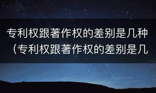 专利权跟著作权的差别是几种（专利权跟著作权的差别是几种情况）