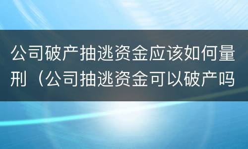 公司破产抽逃资金应该如何量刑（公司抽逃资金可以破产吗）