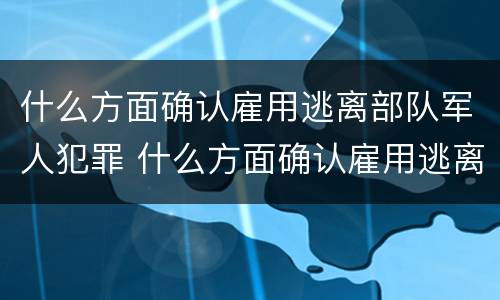 什么方面确认雇用逃离部队军人犯罪 什么方面确认雇用逃离部队军人犯罪行为