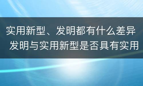 实用新型、发明都有什么差异 发明与实用新型是否具有实用性