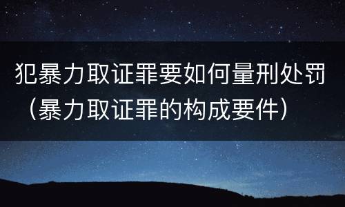 犯暴力取证罪要如何量刑处罚（暴力取证罪的构成要件）