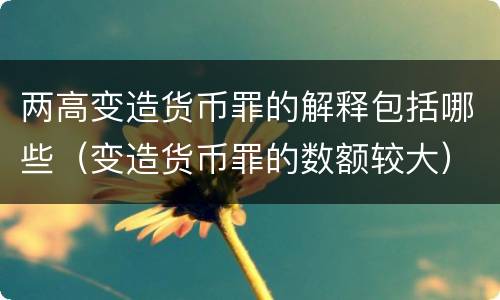 两高变造货币罪的解释包括哪些（变造货币罪的数额较大）