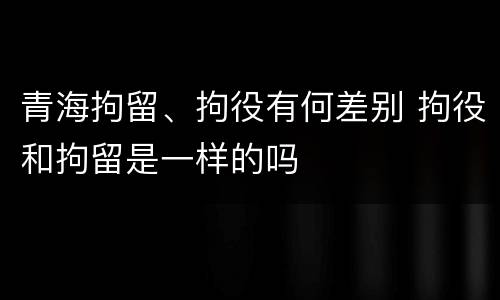 青海拘留、拘役有何差别 拘役和拘留是一样的吗