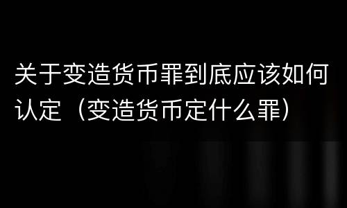 关于变造货币罪到底应该如何认定（变造货币定什么罪）