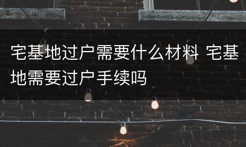 宅基地过户需要什么材料 宅基地需要过户手续吗