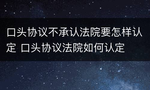 口头协议不承认法院要怎样认定 口头协议法院如何认定