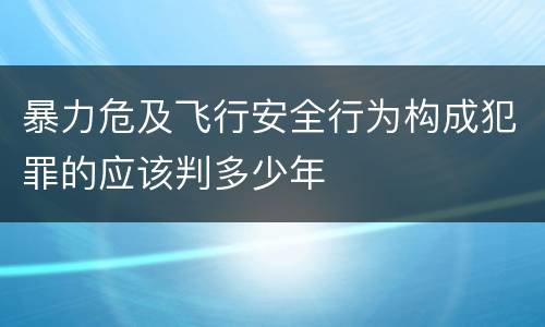 暴力危及飞行安全行为构成犯罪的应该判多少年