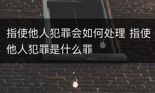 指使他人犯罪会如何处理 指使他人犯罪是什么罪