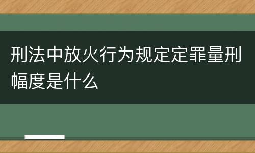 刑法中放火行为规定定罪量刑幅度是什么
