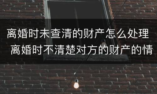 离婚时未查清的财产怎么处理 离婚时不清楚对方的财产的情况该怎么处理