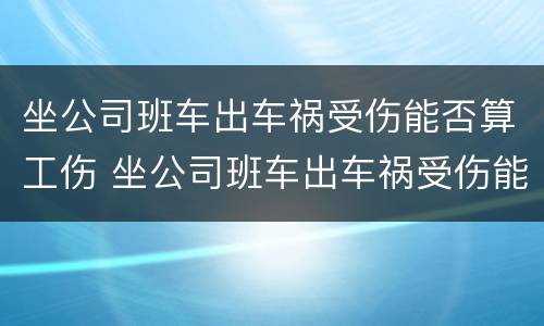 坐公司班车出车祸受伤能否算工伤 坐公司班车出车祸受伤能否算工伤赔偿