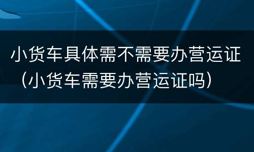 小货车具体需不需要办营运证（小货车需要办营运证吗）