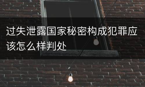 过失泄露国家秘密构成犯罪应该怎么样判处